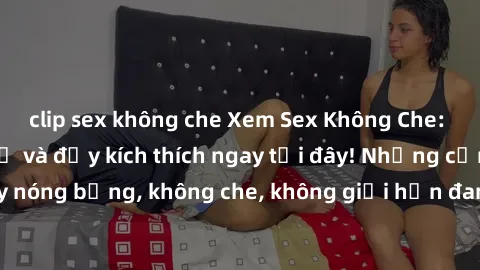 clip sex không che Xem Sex Không Che: Trải nghiệm mới lạ và đầy kích thích ngay tại đây! Những cảnh quay nóng bỏng, không che, không giới hạn đang chờ đón bạn. Đừng bỏ lỡ!
