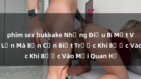 phim sex bukkake Những Điều Bí Mật Về Sex Người Lớn Mà Bạn Cần Biết Trước Khi Bước Vào Mối Quan Hệ