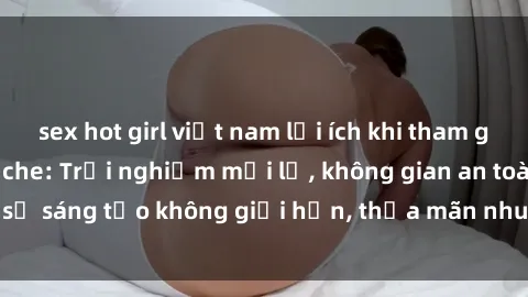 sex hot girl việt nam lợi ích khi tham gia sex online không che: Trải nghiệm mới lạ, không gian an toàn, sự sáng tạo không giới hạn, thỏa mãn nhu cầu tình dục của bạn.
