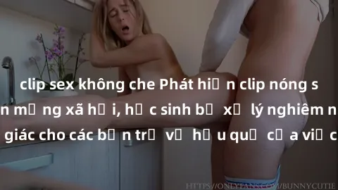 clip sex không che Phát hiện clip nóng sinh viên gây sốt trên mạng xã hội, học sinh bị xử lý nghiêm ngặt. Đây là cảnh giác cho các bạn trẻ về hậu quả của việc chia sẻ thông tin trái phép trên internet