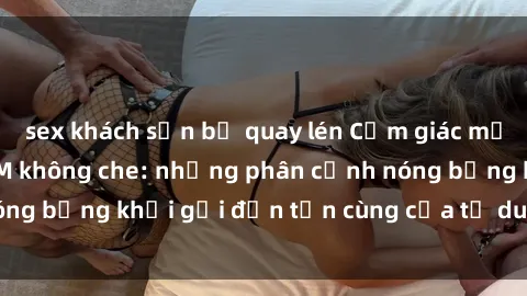 sex khách sạn bị quay lén Cảm giác mạnh mẽ với sex BDSM không che: những phân cảnh nóng bỏng khơi gợi đến tận cùng của tư duy và cơ thể.