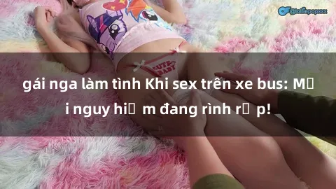 gái nga làm tình Khi sex trên xe bus: Mối nguy hiểm đang rình rập!
