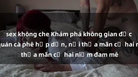 sex không che Khám phá không gian độc đáo tại sex quán cà phê hấp dẫn, nơi thỏa mãn cả hai niềm đam mê