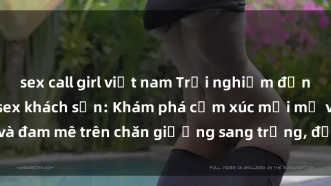sex call girl việt nam Trải nghiệm đỉnh cao tình yêu tại sex khách sạn: Khám phá cảm xúc mới mẻ và đam mê trên chăn giường sang trọng, độc đáo, không giới hạn.