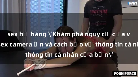 sex họ hàng 'Khám phá nguy cơ của việc sử dụng sex camera ẩn và cách bảo vệ thông tin cá nhân của bạn'