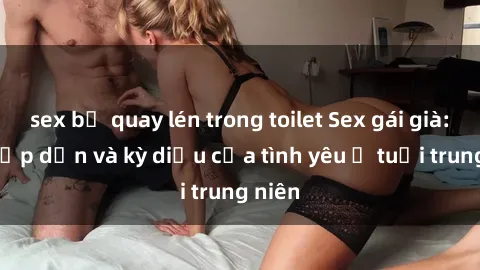 sex bị quay lén trong toilet Sex gái già: Sự hấp dẫn và kỳ diệu của tình yêu ở tuổi trung niên