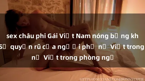 sex châu phi Gái Việt Nam nóng bỏng khi làm tình: Sự quyến rũ của người phụ nữ Việt trong phòng ngủ
