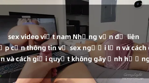 sex video việt nam Những vấn đề liên quan đến việc tiếp cận thông tin về sex người lớn và cách giải quyết không gây ảnh hưởng đến trẻ em