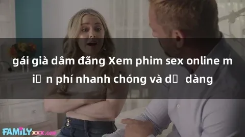 gái già dâm đãng Xem phim sex online miễn phí nhanh chóng và dễ dàng