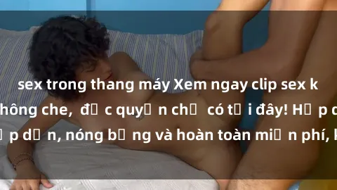 sex trong thang máy Xem ngay clip sex không che cực hot, không che,  độc quyền chỉ có tại đây! Hấp dẫn, nóng bỏng và hoàn toàn miễn phí, không thể bỏ qua!