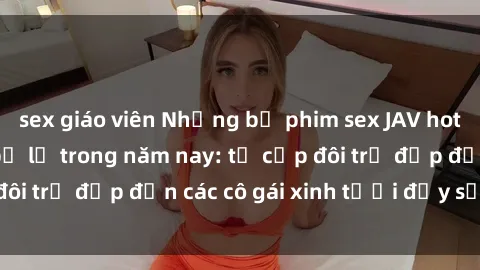 sex giáo viên Những bộ phim sex JAV hot nhất không thể bỏ lỡ trong năm nay: từ cặp đôi trẻ đẹp đến các cô gái xinh tươi đầy sức hút.