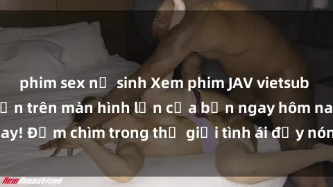phim sex nữ sinh Xem phim JAV vietsub mới nhất và hấp dẫn trên màn hình lớn của bạn ngay hôm nay! Đắm chìm trong thế giới tình ái đầy nóng bỏng và kích thích.