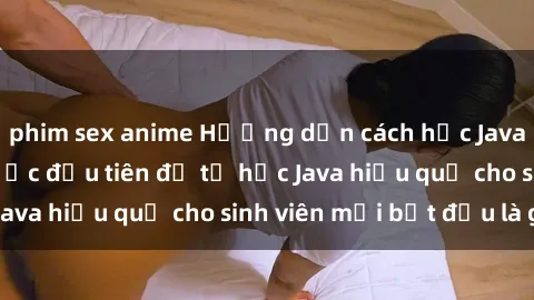 phim sex anime Hướng dẫn cách học Java cho sinh viên: Bước đầu tiên để tự học Java hiệu quả cho sinh viên mới bắt đầu là gì?