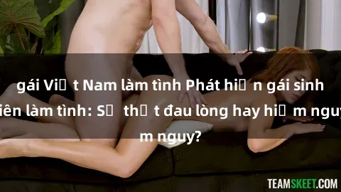 gái Việt Nam làm tình Phát hiện gái sinh viên làm tình: Sự thật đau lòng hay hiểm nguy?