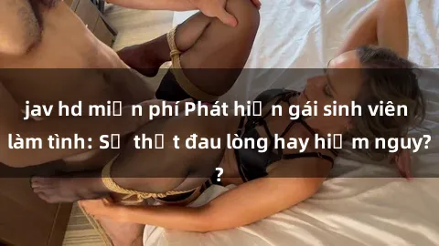 jav hd miễn phí Phát hiện gái sinh viên làm tình: Sự thật đau lòng hay hiểm nguy?