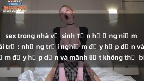 sex trong nhà vệ sinh Tận hưởng niềm vui của sex với gái trẻ: những trải nghiệm đầy hấp dẫn và mãnh liệt không thể bỏ lỡ