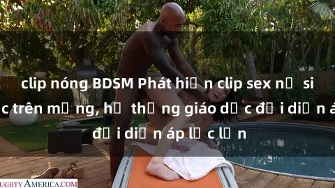 clip nóng BDSM Phát hiện clip sex nữ sinh gây sốc trên mạng, hệ thống giáo dục đối diện áp lực lớn