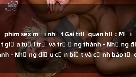 phim sex mới nhất Gái trẻ quan hệ: Mối quan hệ khác biệt giữa tuổi trẻ và trưởng thành - Những điều cần biết và cảnh báo từ chuyên gia