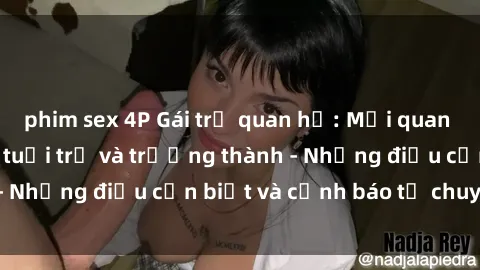 phim sex 4P Gái trẻ quan hệ: Mối quan hệ khác biệt giữa tuổi trẻ và trưởng thành - Những điều cần biết và cảnh báo từ chuyên gia