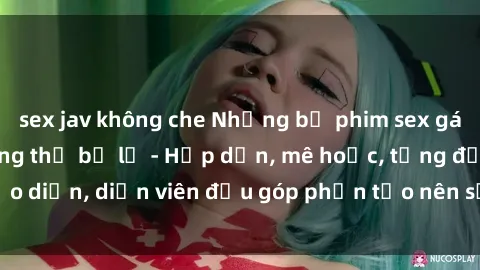sex jav không che Những bộ phim sex gái già đỉnh cao không thể bỏ lỡ - Hấp dẫn, mê hoặc, từng đạo diễn, diễn viên đều góp phần tạo nên sự hấp dẫn, kích thích.