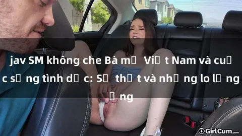jav SM không che Bà mẹ Việt Nam và cuộc sống tình dục: Sự thật và những lo lắng