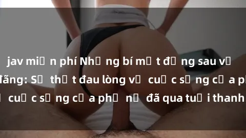 jav miễn phí Những bí mật đằng sau vẻ ngoài gái già dâm đãng: Sự thật đau lòng về cuộc sống của phụ nữ đã qua tuổi thanh xuân