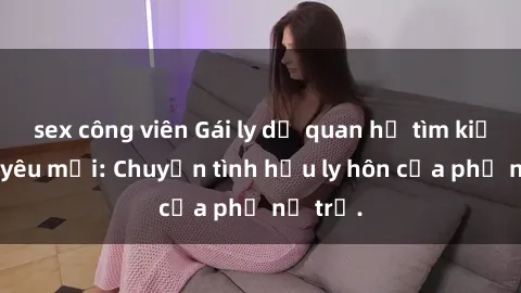 sex công viên Gái ly dị quan hệ tìm kiếm tình yêu mới: Chuyện tình hậu ly hôn của phụ nữ trẻ.