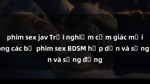phim sex jav Trải nghiệm cảm giác mới lạ trong các bộ phim sex BDSM hấp dẫn và sống động