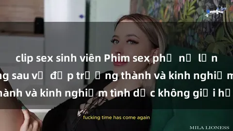 clip sex sinh viên Phim sex phụ nữ lớn tuổi: Sức hút đằng sau vẻ đẹp trưởng thành và kinh nghiệm tình dục không giới hạn