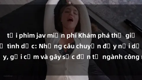 tải phim jav miễn phí Khám phá thế giới của phim sex nô lệ tình dục: Những câu chuyện đầy nổi dậy, gợi cảm và gây sốc đến từ ngành công nghiệp giải trí đen tối