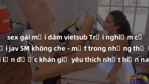 sex gái mại dâm vietsub Trải nghiệm cảm xúc thăng hoa với jav SM không che - một trong những thể loại phim người lớn được khán giả yêu thích nhất hiện nay. Đảm bảo đem lại sự hấp dẫn, kích thích tối đ