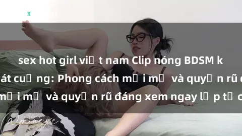 sex hot girl việt nam Clip nóng BDSM khiến người xem phát cuồng: Phong cách mới mẻ và quyến rũ đáng xem ngay lập tức!