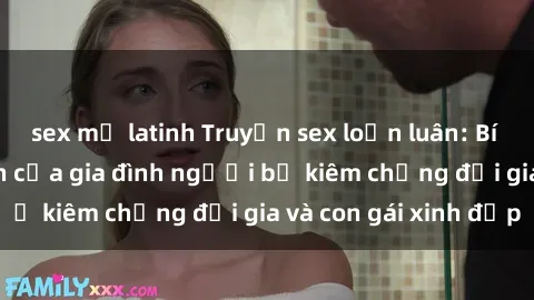 sex mỹ latinh Truyện sex loạn luân: Bí mật đầy kích thích của gia đình người bố kiêm chồng đại gia và con gái xinh đẹp