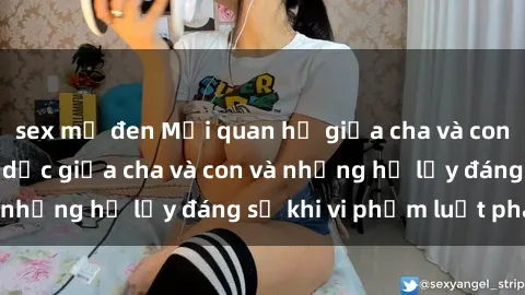 sex mỹ đen Mối quan hệ giữa cha và con: Sự thật về tình dục giữa cha và con và những hệ lụy đáng sợ khi vi phạm luật pháp.