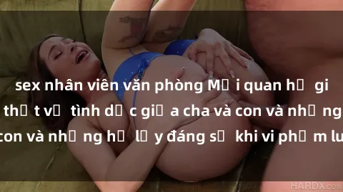 sex nhân viên văn phòng Mối quan hệ giữa cha và con: Sự thật về tình dục giữa cha và con và những hệ lụy đáng sợ khi vi phạm luật pháp.