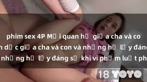 phim sex 4P Mối quan hệ giữa cha và con: Sự thật về tình dục giữa cha và con và những hệ lụy đáng sợ khi vi phạm luật pháp.