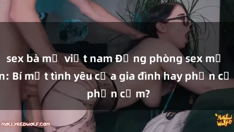 sex bà mẹ việt nam Động phòng sex mẹ con: Bí mật tình yêu của gia đình hay phản cảm?