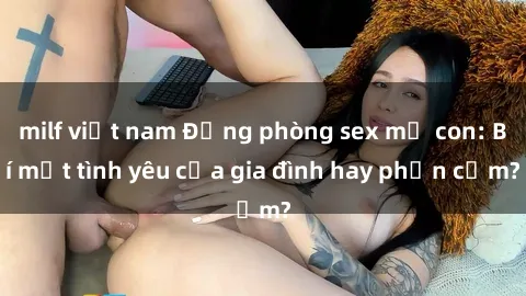milf việt nam Động phòng sex mẹ con: Bí mật tình yêu của gia đình hay phản cảm?