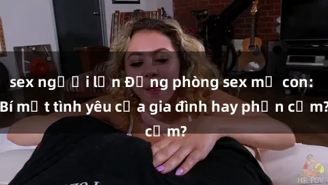 sex người lớn Động phòng sex mẹ con: Bí mật tình yêu của gia đình hay phản cảm?