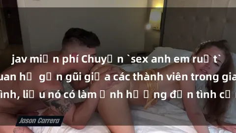 jav miễn phí Chuyện `sex anh em ruột` - Đề cập đến quan hệ gần gũi giữa các thành viên trong gia đình, liệu nó có làm ảnh hưởng đến tình cảm gia đình hay không?