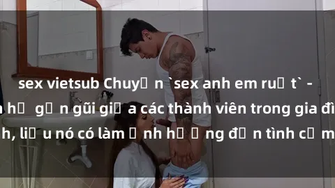 sex vietsub Chuyện `sex anh em ruột` - Đề cập đến quan hệ gần gũi giữa các thành viên trong gia đình, liệu nó có làm ảnh hưởng đến tình cảm gia đình hay không?