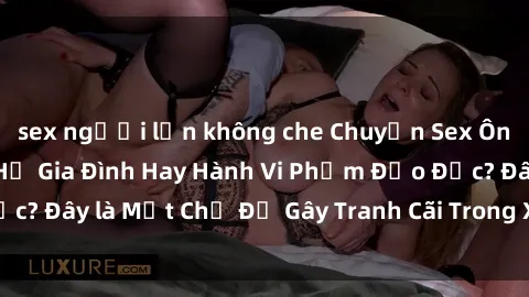 sex người lớn không che Chuyện Sex Ông Cháu: Mối Quan Hệ Gia Đình Hay Hành Vi Phạm Đạo Đức? Đây là Một Chủ Đề Gây Tranh Cãi Trong Xã Hội Hiện Nay.