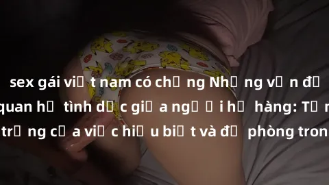 sex gái việt nam có chồng Những vấn đề đáng quan tâm về quan hệ tình dục giữa người họ hàng: Tầm quan trọng của việc hiểu biết và đề phòng trong việc tiếp xúc trong gia đình.