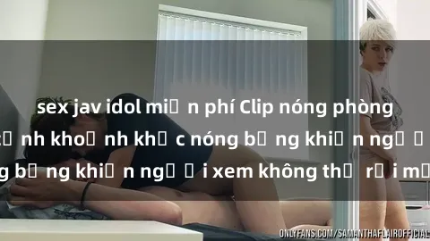 sex jav idol miễn phí Clip nóng phòng tắm gây sốt: Cận cảnh khoảnh khắc nóng bỏng khiến người xem không thể rời mắt
