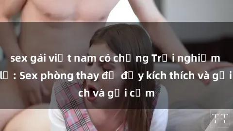 sex gái việt nam có chồng Trải nghiệm mới lạ: Sex phòng thay đồ đầy kích thích và gợi cảm