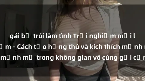 gái bị trói làm tình Trải nghiệm mới lạ với sex phòng tắm - Cách tạo hứng thú và kích thích mạnh mẽ trong không gian vô cùng gợi cảm và lãng mạn