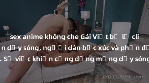 sex anime không che Gái Việt bị lộ clip sex khiến dư luận dậy sóng, người dân bức xúc và phản đối gay gắt. Sự việc khiến cộng đồng mạng dậy sóng và yêu cầu xử lý nghiêm ngặt.