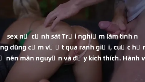 sex nữ cảnh sát Trải nghiệm làm tình ngoài đường: Khi lòng dũng cảm vượt qua ranh giới, cuộc hẹn nơi công cộng trở nên mãn nguyện và đầy kích thích. Hành vi nguy hiểm, nhưng cũng tạo nên cảm giác mới 