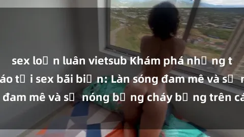 sex loạn luân vietsub Khám phá những trải nghiệm độc đáo tại sex bãi biển: Làn sóng đam mê và sự nóng bỏng cháy bỏng trên cát trắng