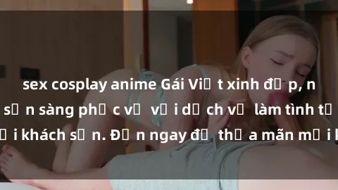 sex cosplay anime Gái Việt xinh đẹp, nồng nàn tình cảm, sẵn sàng phục vụ với dịch vụ làm tình tại khách sạn. Đến ngay để thỏa mãn mọi khao khát của bạn!